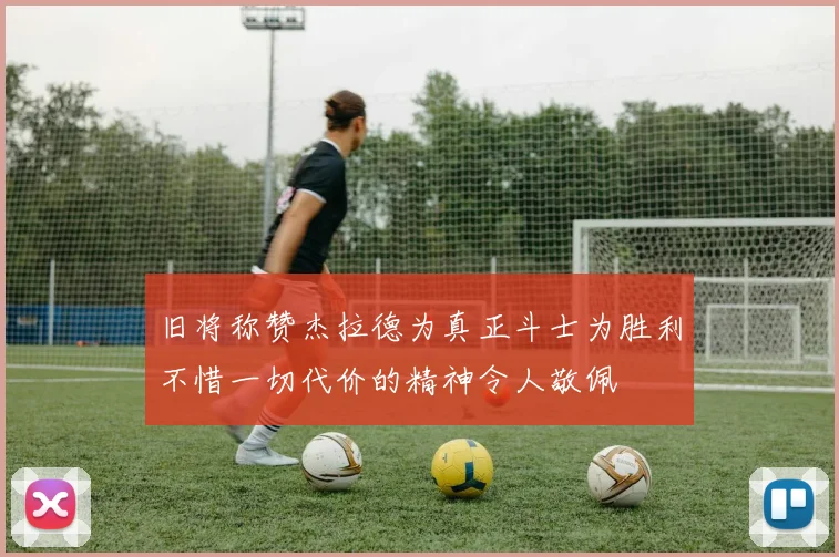 旧将称赞杰拉德为真正斗士为胜利不惜一切代价的精神令人敬佩
