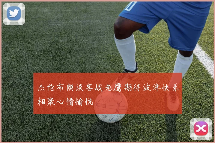 杰伦布朗谈客战老鹰期待波津快乐相聚心情愉悦