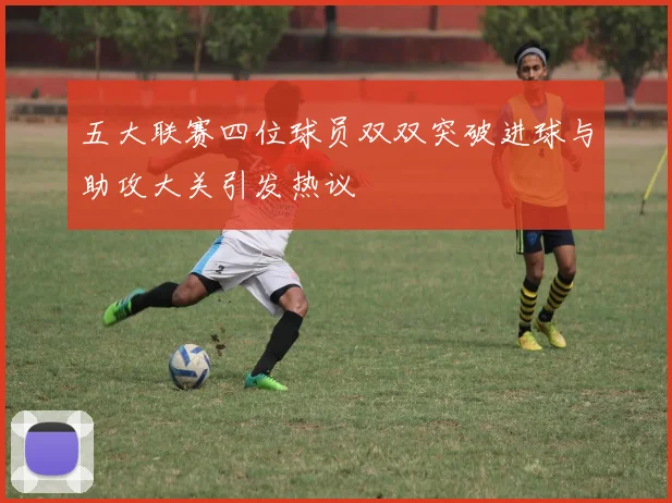 五大联赛四位球员双双突破进球与助攻大关引发热议
