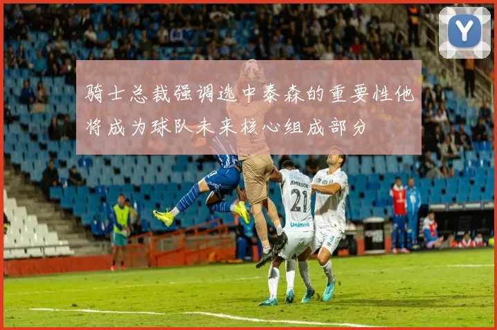 骑士总裁强调选中泰森的重要性他将成为球队未来核心组成部分