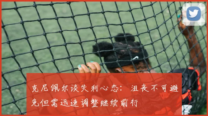 克尼佩尔谈失利心态：沮丧不可避免但需迅速调整继续前行