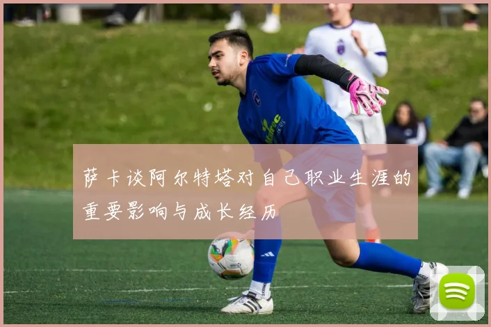 萨卡谈阿尔特塔对自己职业生涯的重要影响与成长经历