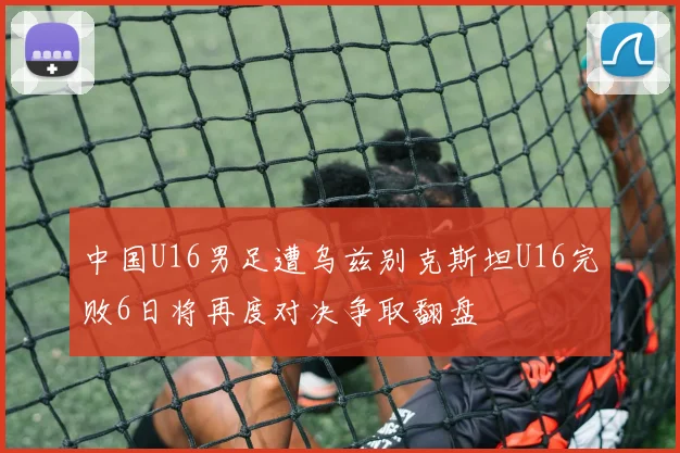 中国U16男足遭乌兹别克斯坦U16完败6日将再度对决争取翻盘