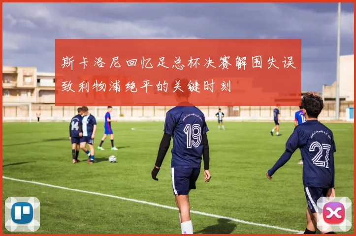 斯卡洛尼回忆足总杯决赛解围失误致利物浦绝平的关键时刻