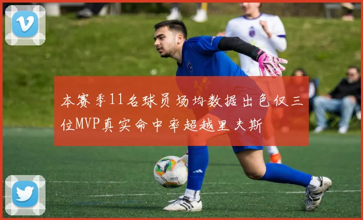 本赛季11名球员场均数据出色仅三位MVP真实命中率超越里夫斯