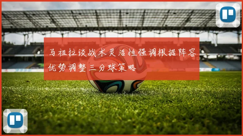 马祖拉谈战术灵活性强调根据阵容优势调整三分球策略