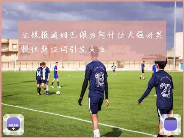 法媒报道姆巴佩为阿什拉夫强奸案提供新证词引发关注