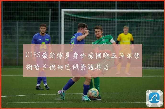 CIES最新球员身价榜揭晓亚马尔领衔哈兰德姆巴佩紧随其后