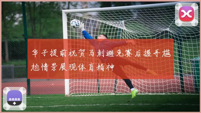 华子提前祝贺马刺避免赛后握手尴尬情景展现体育精神