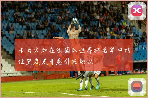 卡马文加在法国队世界杯名单中的位置岌岌可危引发热议